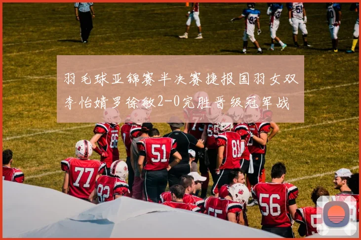 羽毛球亚锦赛半决赛捷报国羽女双李怡婧罗徐敏2-0完胜晋级冠军战