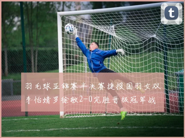 羽毛球亚锦赛半决赛捷报国羽女双李怡婧罗徐敏2-0完胜晋级冠军战