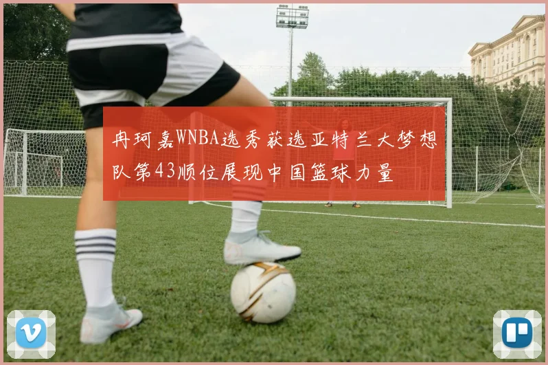 冉珂嘉WNBA选秀获选亚特兰大梦想队第43顺位展现中国篮球力量